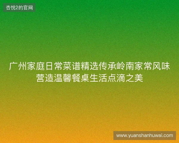 广州家庭日常菜谱精选传承岭南家常风味营造温馨餐桌生活点滴之美